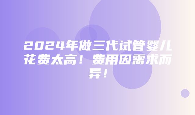 2024年做三代试管婴儿花费太高！费用因需求而异！