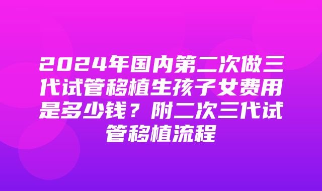 2024年国内第二次做三代试管移植生孩子女费用是多少钱？附二次三代试管移植流程