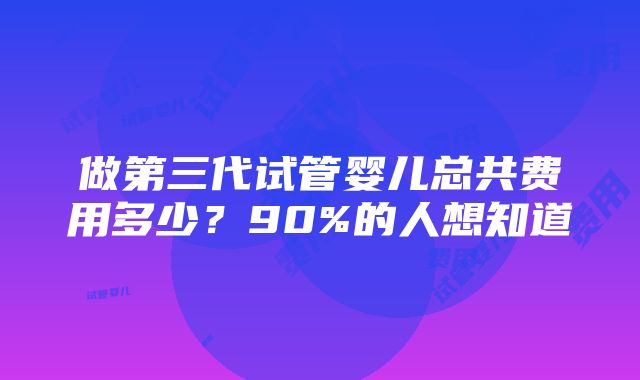 做第三代试管婴儿总共费用多少？90%的人想知道