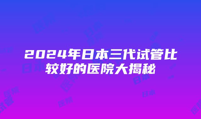 2024年日本三代试管比较好的医院大揭秘