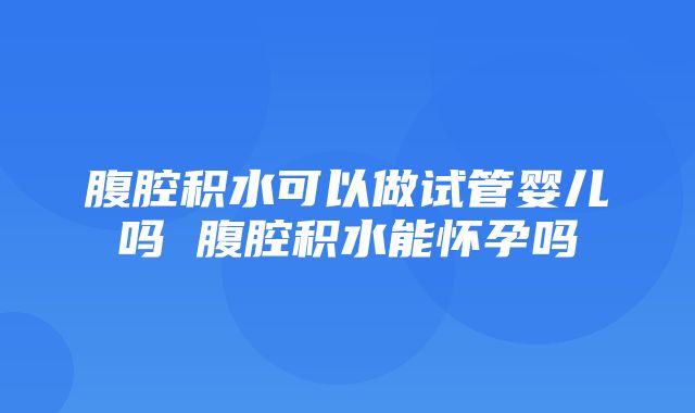 腹腔积水可以做试管婴儿吗 腹腔积水能怀孕吗