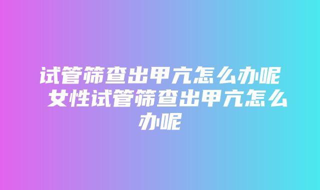 试管筛查出甲亢怎么办呢 女性试管筛查出甲亢怎么办呢