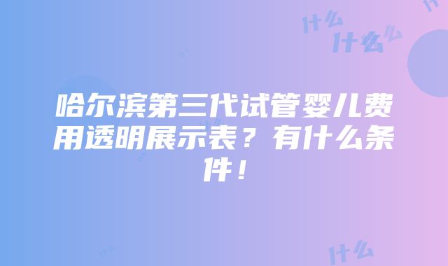 哈尔滨第三代试管婴儿费用透明展示表？有什么条件！