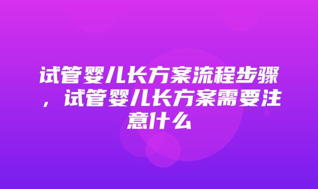 试管婴儿长方案流程步骤，试管婴儿长方案需要注意什么