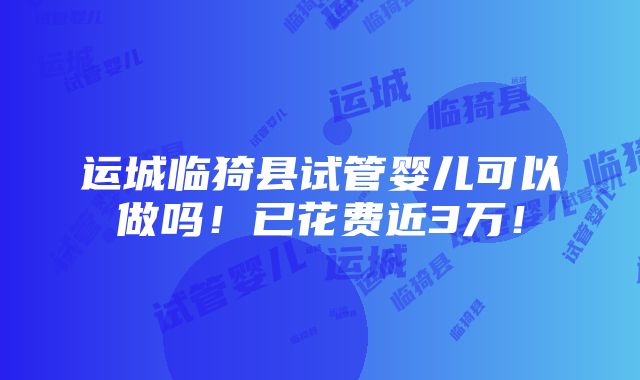 运城临猗县试管婴儿可以做吗！已花费近3万！