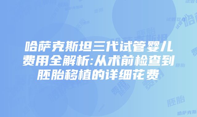 哈萨克斯坦三代试管婴儿费用全解析:从术前检查到胚胎移植的详细花费