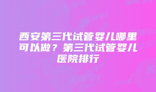 西安第三代试管婴儿哪里可以做？第三代试管婴儿医院排行