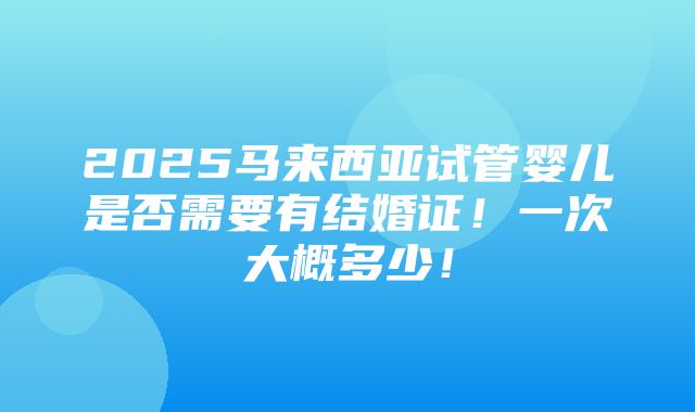 2025马来西亚试管婴儿是否需要有结婚证！一次大概多少！