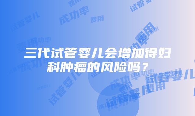 三代试管婴儿会增加得妇科肿瘤的风险吗？