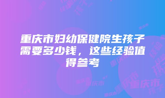 重庆市妇幼保健院生孩子需要多少钱，这些经验值得参考