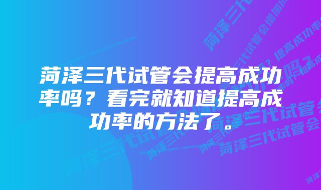 菏泽三代试管会提高成功率吗？看完就知道提高成功率的方法了。