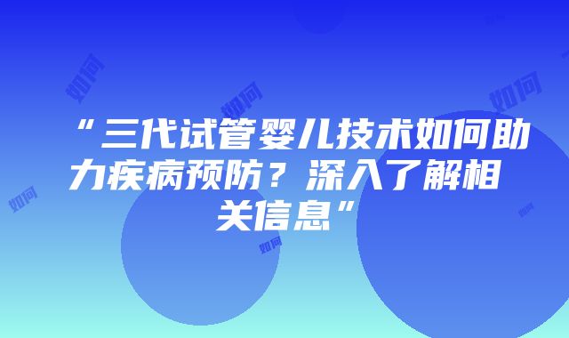 “三代试管婴儿技术如何助力疾病预防？深入了解相关信息”