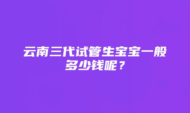 云南三代试管生宝宝一般多少钱呢？