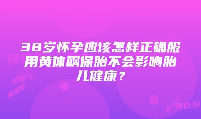 38岁怀孕应该怎样正确服用黄体酮保胎不会影响胎儿健康？