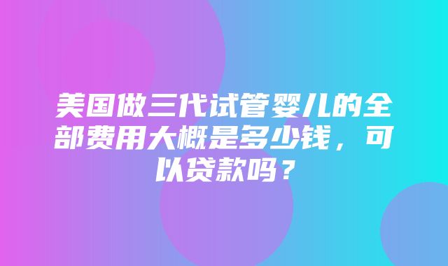 美国做三代试管婴儿的全部费用大概是多少钱，可以贷款吗？