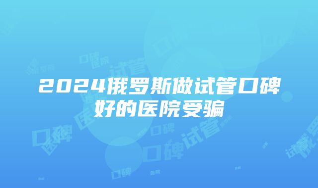 2024俄罗斯做试管口碑好的医院受骗