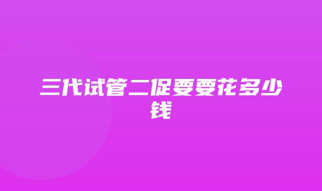 三代试管二促要要花多少钱