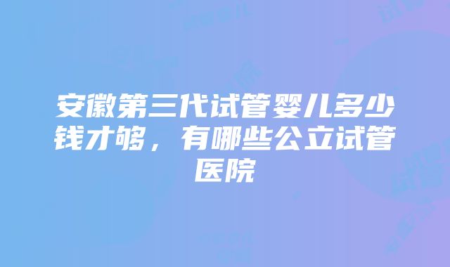 安徽第三代试管婴儿多少钱才够，有哪些公立试管医院