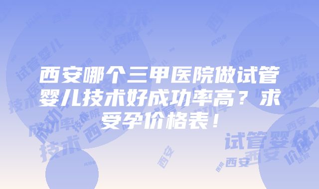 西安哪个三甲医院做试管婴儿技术好成功率高？求受孕价格表！