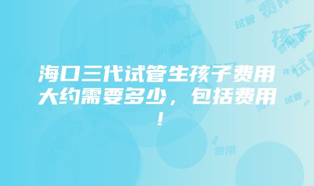 海口三代试管生孩子费用大约需要多少，包括费用！