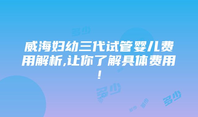 威海妇幼三代试管婴儿费用解析,让你了解具体费用!