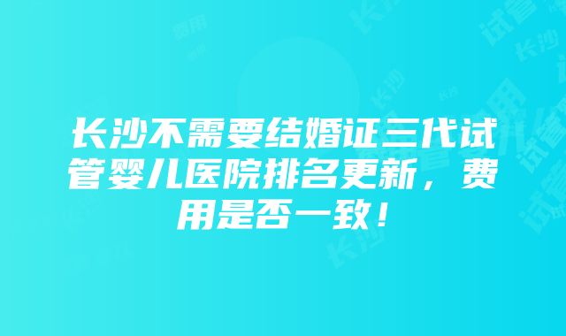 长沙不需要结婚证三代试管婴儿医院排名更新，费用是否一致！