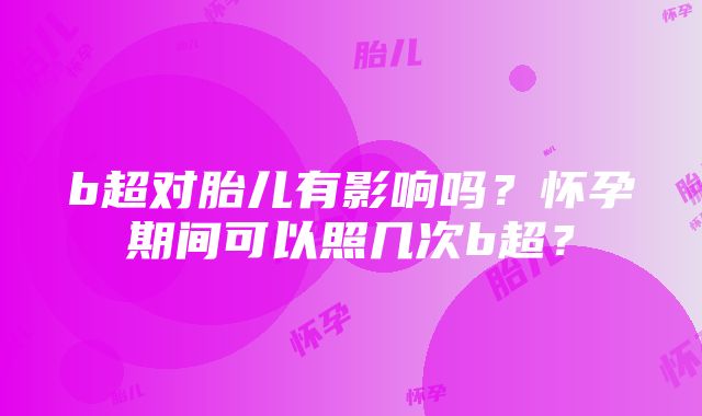 b超对胎儿有影响吗？怀孕期间可以照几次b超？