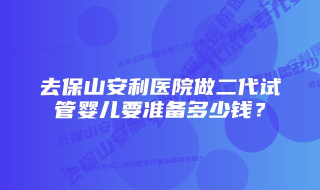 去保山安利医院做二代试管婴儿要准备多少钱？