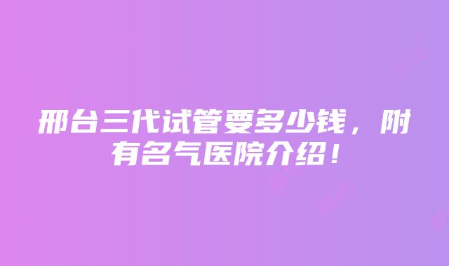 邢台三代试管要多少钱，附有名气医院介绍！