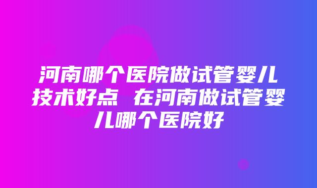 河南哪个医院做试管婴儿技术好点 在河南做试管婴儿哪个医院好