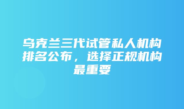 乌克兰三代试管私人机构排名公布，选择正规机构最重要