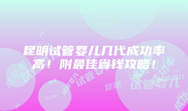 昆明试管婴儿几代成功率高！附最佳省钱攻略！