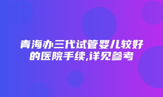 青海办三代试管婴儿较好的医院手续,详见参考