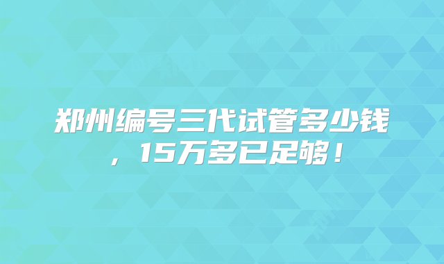 郑州编号三代试管多少钱，15万多已足够！