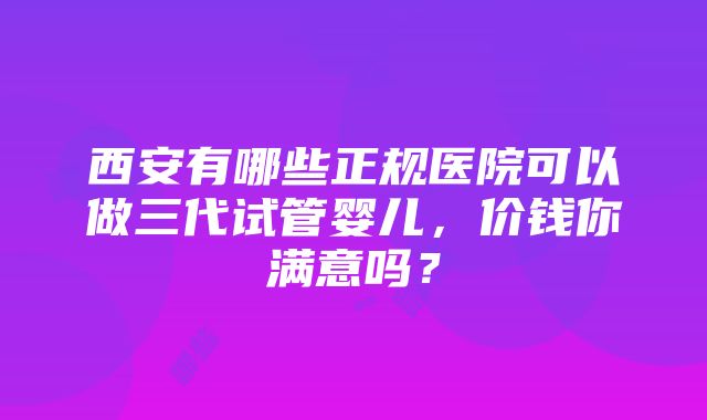 西安有哪些正规医院可以做三代试管婴儿，价钱你满意吗？