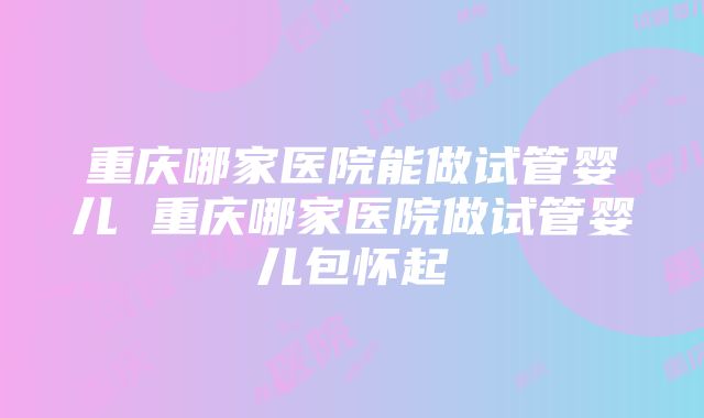 重庆哪家医院能做试管婴儿 重庆哪家医院做试管婴儿包怀起