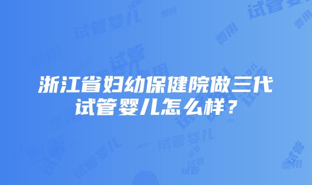 浙江省妇幼保健院做三代试管婴儿怎么样？