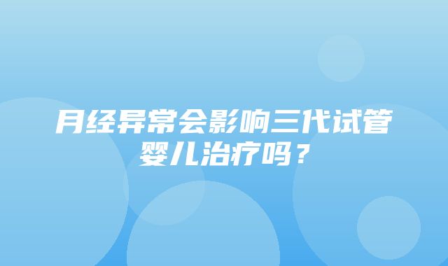 月经异常会影响三代试管婴儿治疗吗？