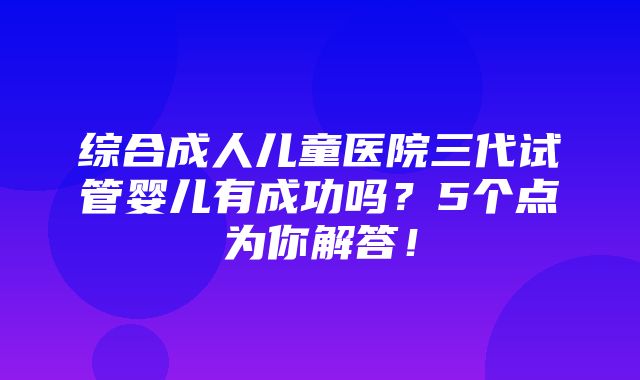 综合成人儿童医院三代试管婴儿有成功吗？5个点为你解答！