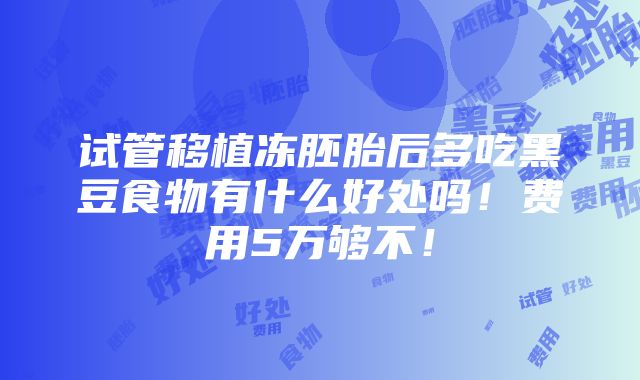 试管移植冻胚胎后多吃黑豆食物有什么好处吗！费用5万够不！