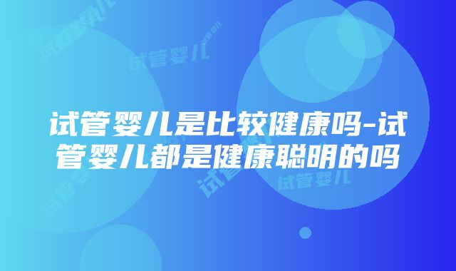 试管婴儿是比较健康吗-试管婴儿都是健康聪明的吗