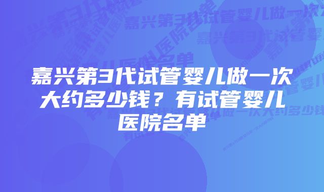 嘉兴第3代试管婴儿做一次大约多少钱？有试管婴儿医院名单