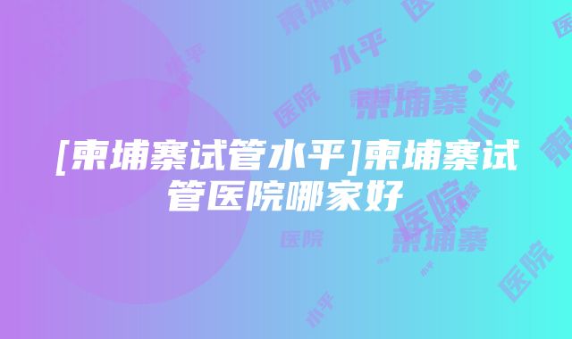 [柬埔寨试管水平]柬埔寨试管医院哪家好