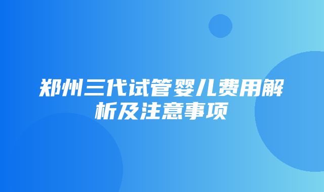 郑州三代试管婴儿费用解析及注意事项