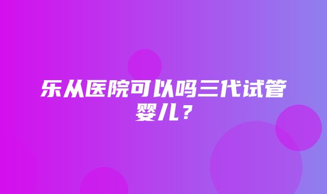 乐从医院可以吗三代试管婴儿？