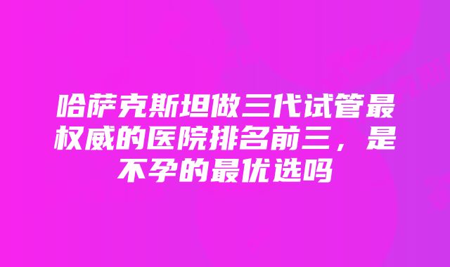 哈萨克斯坦做三代试管最权威的医院排名前三，是不孕的最优选吗