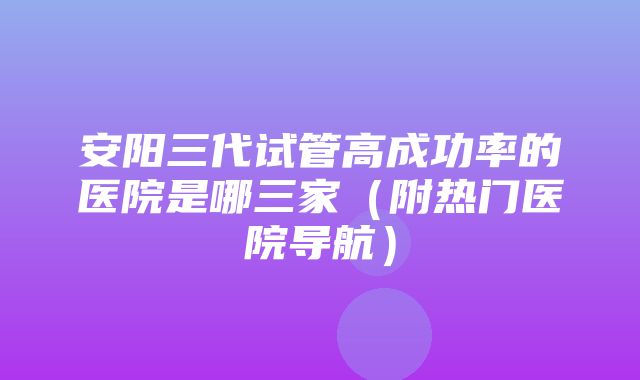 安阳三代试管高成功率的医院是哪三家（附热门医院导航）