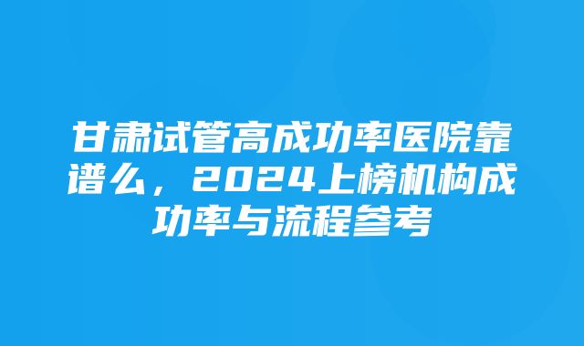 甘肃试管高成功率医院靠谱么，2024上榜机构成功率与流程参考