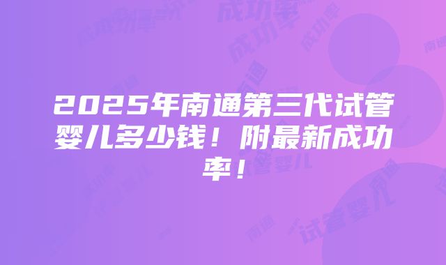 2025年南通第三代试管婴儿多少钱！附最新成功率！