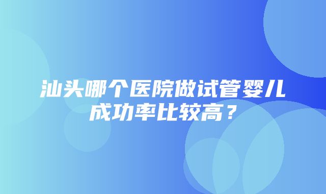 汕头哪个医院做试管婴儿成功率比较高？